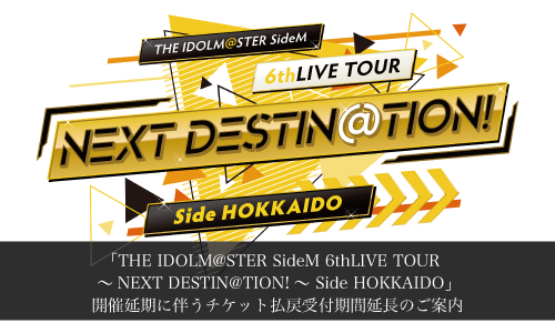 「THE IDOLM@STER SideM 6thLIVE TOUR ～NEXT DESTIN@TION!～ Side HOKKAIDO」 開催延期に伴うチケット払戻受付期間延長のご案内