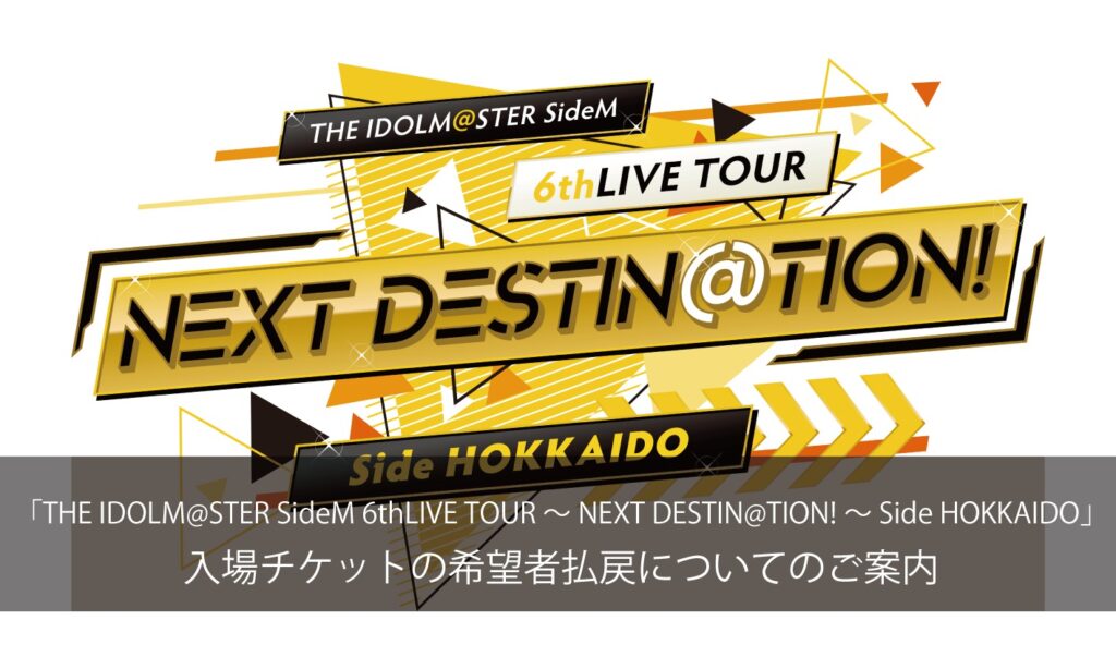 「THE IDOLM@STER SideM 6thLIVE TOUR ～NEXT DESTIN@TION!～ Side HOKKAIDO 」 入場チケットの希望者払戻についてのご案内